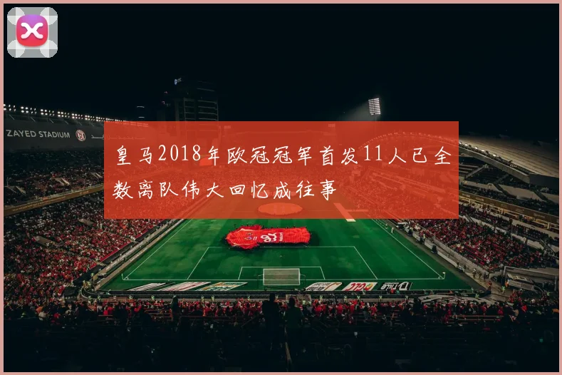 皇马2018年欧冠冠军首发11人已全数离队伟大回忆成往事