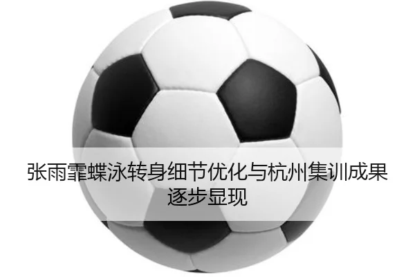 张雨霏蝶泳转身细节优化与杭州集训成果逐步显现